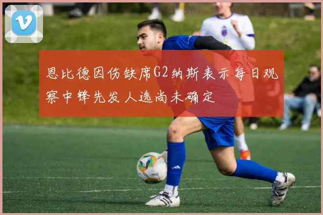 恩比德因伤缺席G2纳斯表示每日观察中锋先发人选尚未确定
