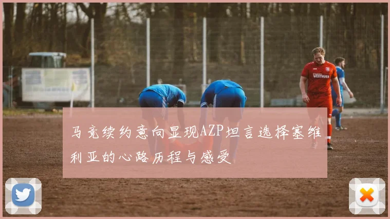 马竞续约意向显现AZP坦言选择塞维利亚的心路历程与感受