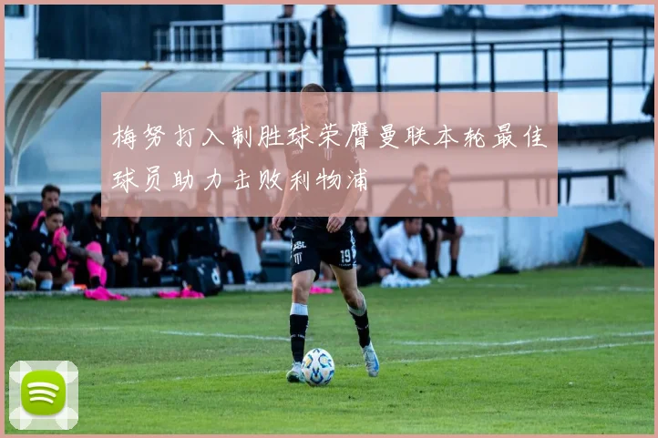 梅努打入制胜球荣膺曼联本轮最佳球员助力击败利物浦