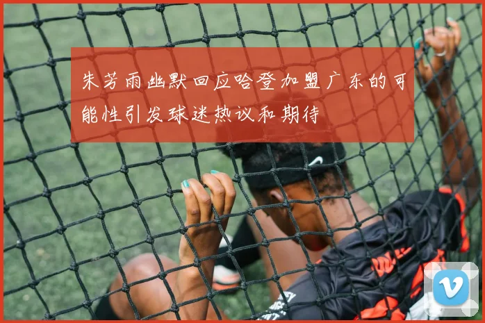 朱芳雨幽默回应哈登加盟广东的可能性引发球迷热议和期待