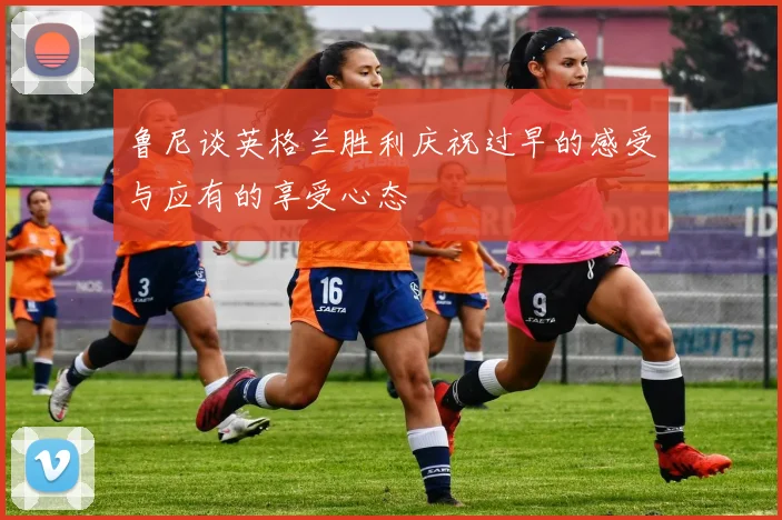 鲁尼谈英格兰胜利庆祝过早的感受与应有的享受心态