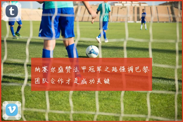 纳赛尔盛赞法甲冠军之路强调巴黎团队合作才是成功关键
