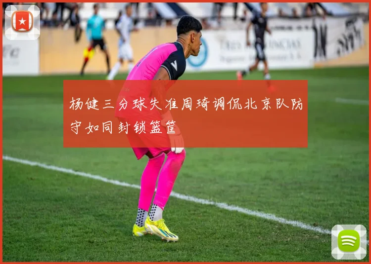 杨健三分球失准周琦调侃北京队防守如同封锁篮筐