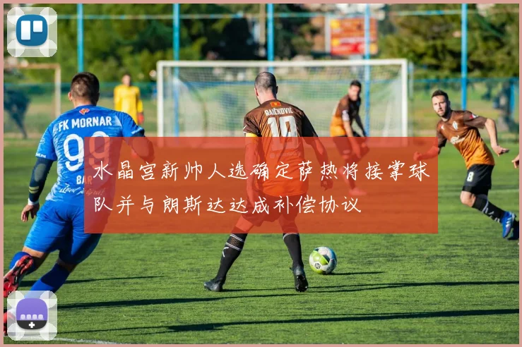 水晶宫新帅人选确定萨热将接掌球队并与朗斯达达成补偿协议